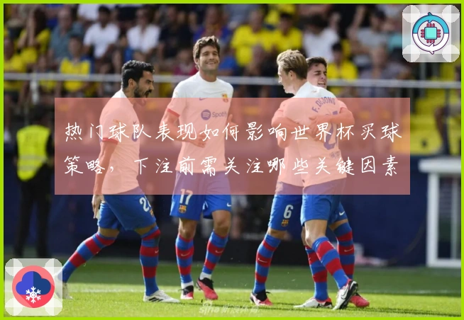 热门球队表现如何影响世界杯买球策略，下注前需关注哪些关键因素