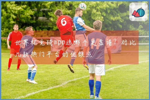 世界杯竞猜app选哪个更靠谱？对比几款热门平台的优缺点