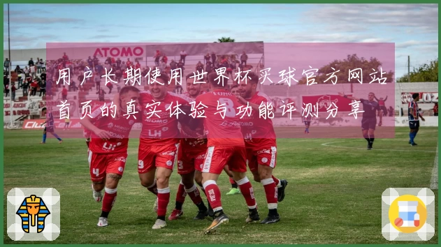 用户长期使用世界杯买球官方网站首页的真实体验与功能评测分享